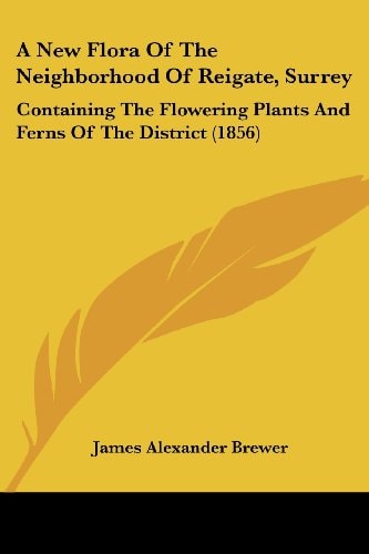 A New Flora of the Neighborhood of Reigate, Surrey Containing the Flowering Plants and Ferns of the District (1856)