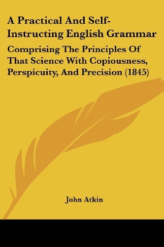 A Practical and Self-Instructing English Grammar Comprising the Principles of That Science with Copiousness, Perspicuity, and Precision (1845)