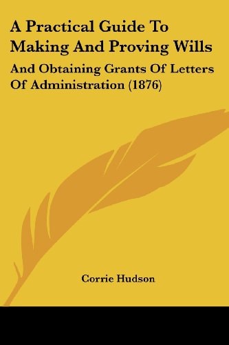 A Practical Guide To Making And Proving Wills And Obtaining Grants Of Letters Of Administration (1876)
