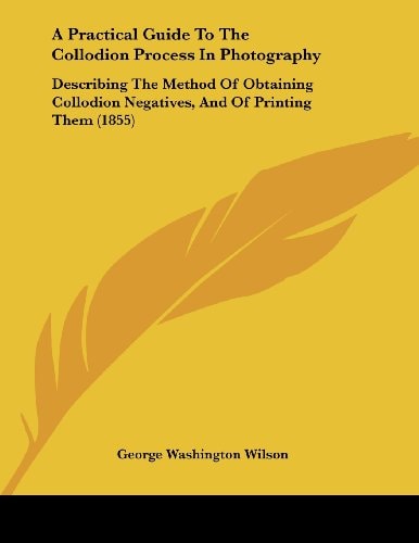 A Practical Guide To The Collodion Process In Photography Describing The Method Of Obtaining Collodion Negatives, And Of Printing Them (1855)