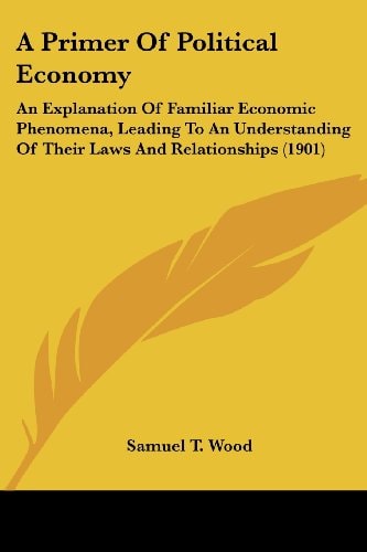 A Primer Of Political Economy An Explanation Of Familiar Economic Phenomena, Leading To An Understanding Of Their Laws And Relationships (1901)