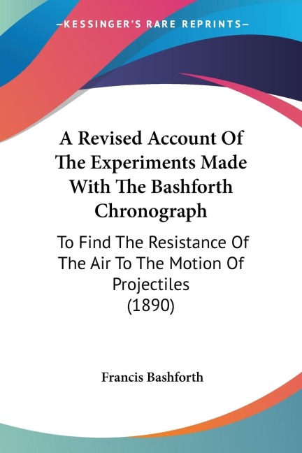 A Revised Account Of The Experiments Made With The Bashforth Chronograph: To Find The Resistance Of The Air To The Motion Of Projectiles (1890)