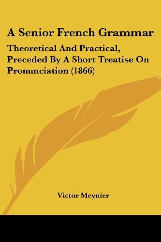 A Senior French Grammar Theoretical and Practical, Preceded by A Short Treatise on Pronunciation (1866)