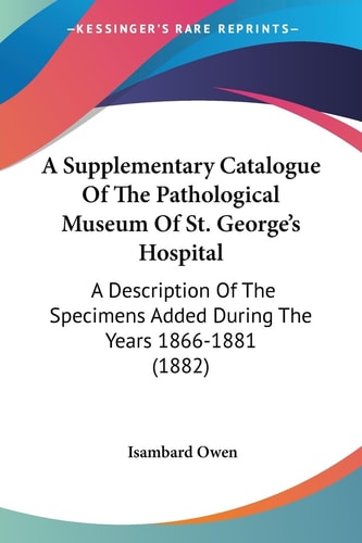 A Supplementary Catalogue Of The Pathological Museum Of St. George's Hospital A Description Of The Specimens Added During The Years 1866-1881 (1882)