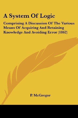 A System of Logic Comprising A Discussion of the Various Means of Acquiring and Retaining Knowledge and Avoiding Error (1862)