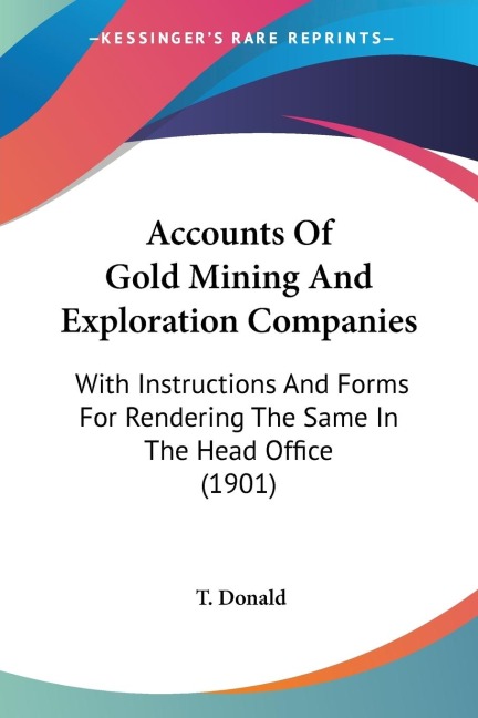 Accounts Of Gold Mining And Exploration Companies: With Instructions And Forms For Rendering The Same In The Head Office (1901)
