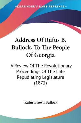 Address of Rufus B Bullock, to the People of Georgi A Review of the Revolutionary Proceedings of the Late Repudiating Legislature (1872)