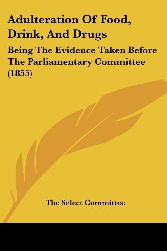 Adulteration of Food, Drink, and Drugs Being the Evidence Taken Before the Parliamentary Committee (1855)