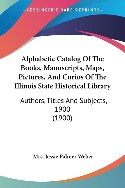Alphabetic Catalog Of The Books, Manuscripts, Maps, Pictures, And Curios Of The Illinois State Historical Library: Authors, Titles And Subjects, 1900 (1900)