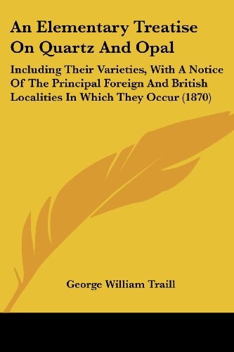 An Elementary Treatise on Quartz and Opal Including Their Varieties, with A Notice of the Principal Foreign and British Localities in Which They Occu