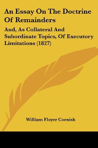 An Essay on the Doctrine of Remainders And, As Collateral and Subordinate Topics, of Executory Limitations (1827)