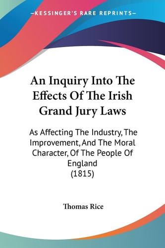 An Inquiry Into the Effects of the Irish Grand Jury Laws As Affecting the Industry, the Improvement, and the Moral Character, of the People of Englan