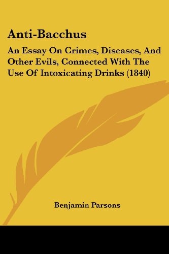 Anti-Bacchus An Essay on Crimes, Diseases, and Other Evils, Connected with the Use of Intoxicating Drinks (1840)