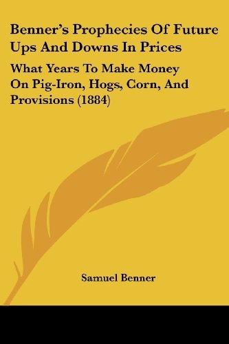 Benner's Prophecies of Future Ups and Downs in Prices What Years to Make Money on Pig-Iron, Hogs, Corn, and Provisions (1884)