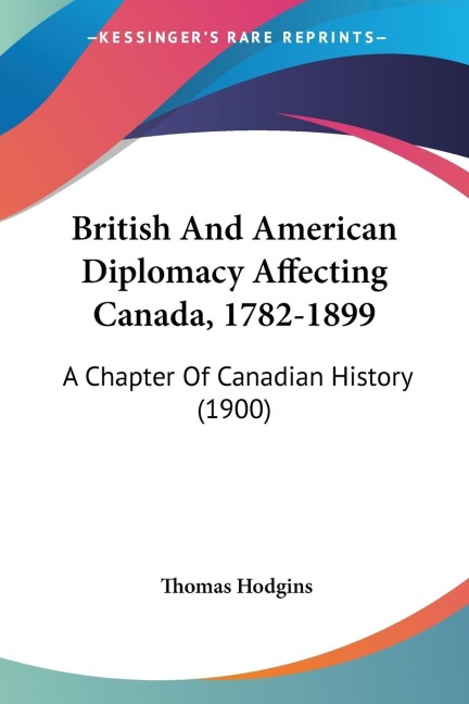 British And American Diplomacy Affecting Canada, 1782-1899: A Chapter Of Canadian History (1900)