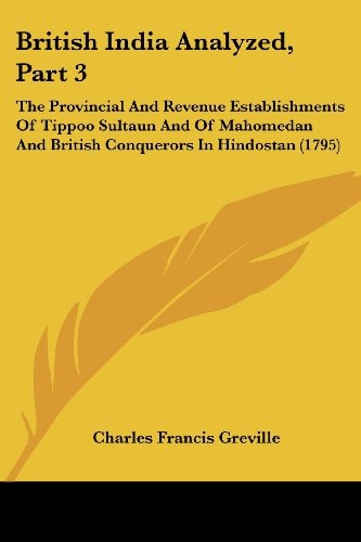 British India Analyzed, Part The Provincial and Revenue Establishments of Tippoo Sultaun and of Mahomedan and British Conquerors in Hindostan (1795