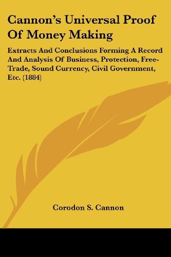 Cannon's Universal Proof Of Money Making Extracts And Conclusions Forming A Record And Analysis Of Business, Protection, Free-Trade, Sound Currency, Civil Government, Etc. (1884)