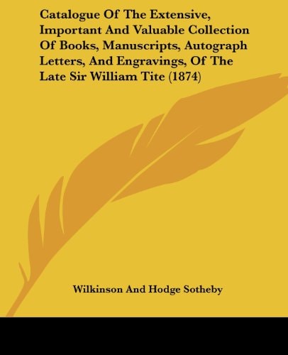 Catalogue of the Extensive, Important and Valuable Collection of Books, Manuscripts, Autograph Letters, and Engravings, of the Late Sir William Tite (