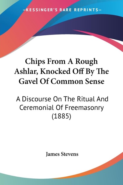 Chips From A Rough Ashlar, Knocked Off By The Gavel Of Common Sense: A Discourse On The Ritual And Ceremonial Of Freemasonry (1885)