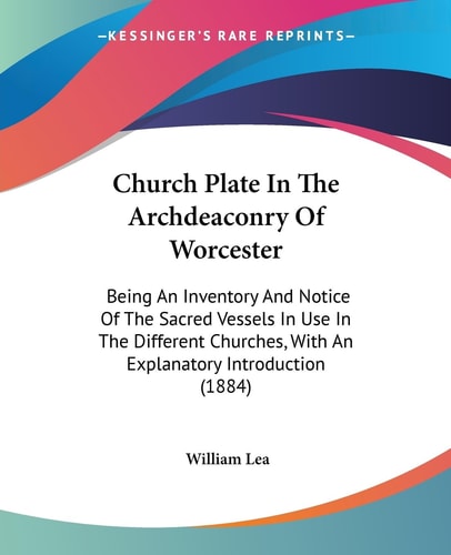 Church Plate In The Archdeaconry Of Worcester Being An Inventory And Notice Of The Sacred Vessels In Use In The Different Churches, With An Explanatory Introduction (1884)