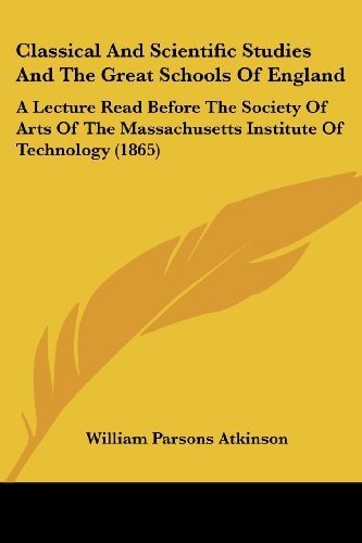 Classical and Scientific Studies and the Great Schools of England A Lecture Read Before the Society of Arts of the Massachusetts Institute of Technol
