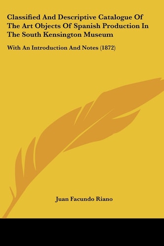 Classified and Descriptive Catalogue of the Art Objects of Spanish Production in the South Kensington Museum With an Introduction and Notes (1872)