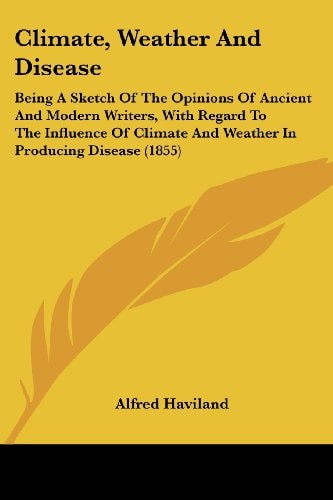 Climate, Weather and Disease Being A Sketch of the Opinions of Ancient and Modern Writers, with Regard to the Influence of Climate and Weather in Pro