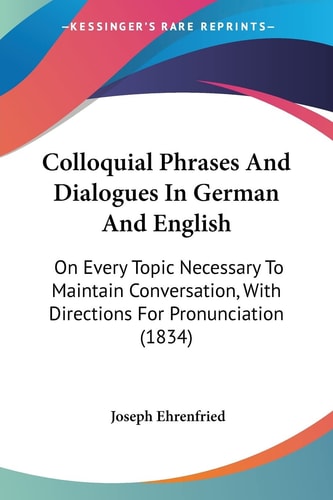 Colloquial Phrases and Dialogues in German and English On Every Topic Necessary to Maintain Conversation, with Directions for Pronunciation (1834)