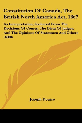 Constitution Of Canada, The British North America Act, 1867 Its Interpretation, Gathered From The Decisions Of Courts, The Dicta Of Judges, And The Opinions Of Statesmen And Others (1880)