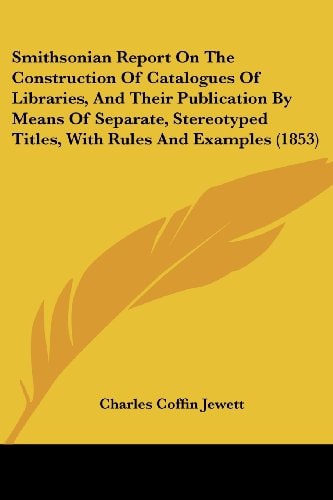Smithsonian Report on the Construction of Catalogues of Libraries, and Their Publication by Means of Separate, Stereotyped Titles, with Rules and Exam