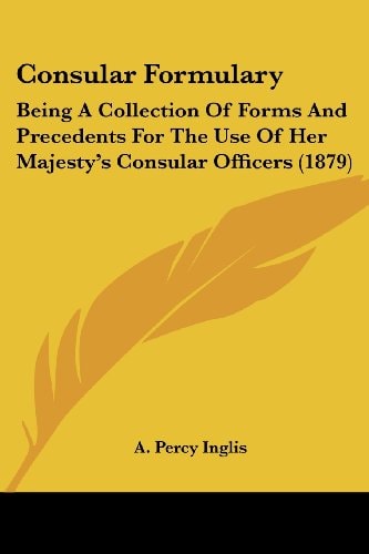 Consular Formulary Being A Collection Of Forms And Precedents For The Use Of Her Majesty's Consular Officers (1879)
