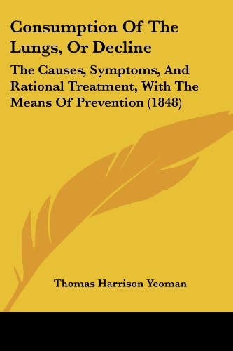 Consumption of the Lungs, Or Decline The Causes, Symptoms, and Rational Treatment, with the Means of Prevention (1848)