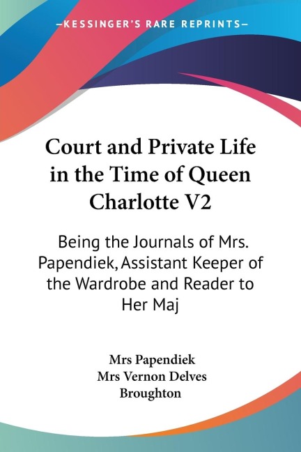 Court and Private Life in the Time of Queen Charlotte V2: Being the Journals of Mrs. Papendiek, Assistant Keeper of the Wardrobe and Reader to Her Maj
