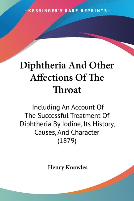 Diphtheria And Other Affections Of The Throat: Including An Account Of The Successful Treatment Of Diphtheria By Iodine, Its History, Causes, And Character (1879)