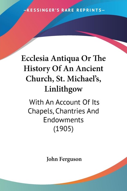 Ecclesia Antiqua Or The History Of An Ancient Church, St. Michaels, Linlithgow: With An Account Of Its Chapels, Chantries And Endowments (1905)