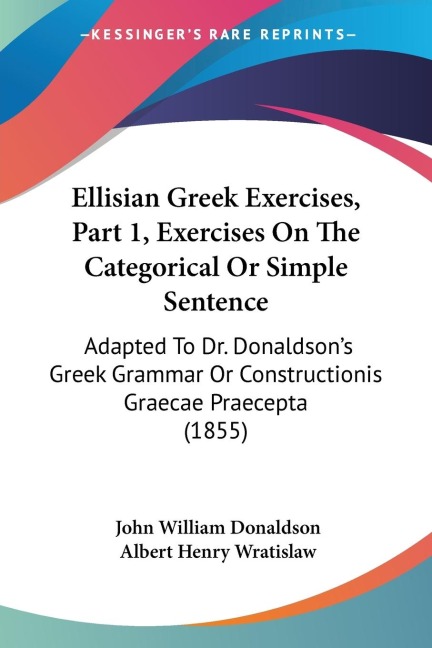 Ellisian Greek Exercises, Part 1, Exercises On The Categorical Or Simple Sentence: Adapted To Dr. Donaldsons Greek Grammar Or Constructionis Graecae Praecepta (1855)