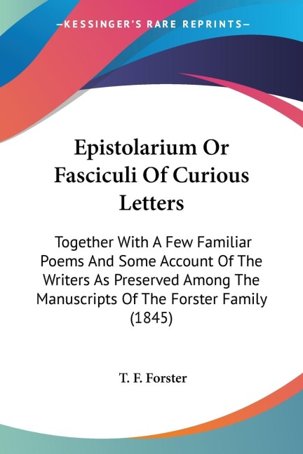 Epistolarium Or Fasciculi Of Curious Letters: Together With A Few Familiar Poems And Some Account Of The Writers As Preserved Among The Manuscripts Of The Forster Family (1845)
