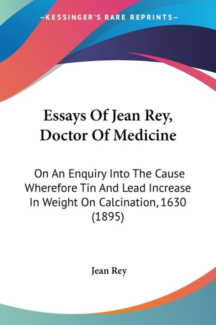 Essays Of Jean Rey, Doctor Of Medicine: On An Enquiry Into The Cause Wherefore Tin And Lead Increase In Weight On Calcination, 1630 (1895)