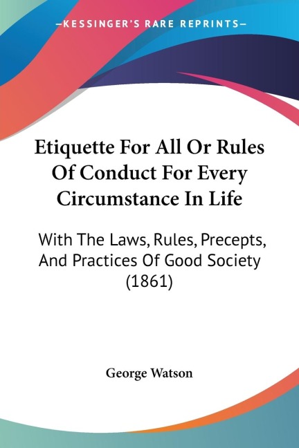 Etiquette For All Or Rules Of Conduct For Every Circumstance In Life: With The Laws, Rules, Precepts, And Practices Of Good Society (1861)