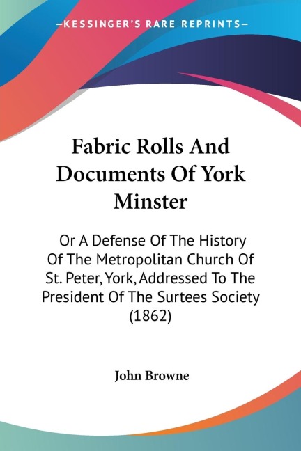 Fabric Rolls And Documents Of York Minster: Or A Defense Of The History Of The Metropolitan Church Of St. Peter, York, Addressed To The President Of The Surtees Society (1862)