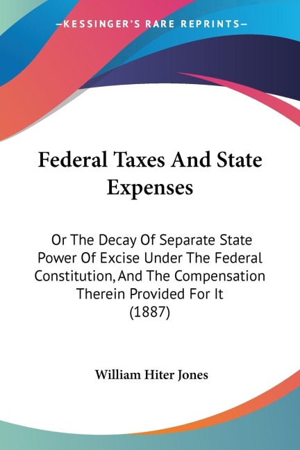 Federal Taxes And State Expenses: Or The Decay Of Separate State Power Of Excise Under The Federal Constitution, And The Compensation Therein Provided For It (1887)