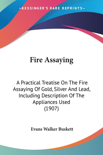 Fire Assaying: A Practical Treatise On The Fire Assaying Of Gold, Silver And Lead, Including Description Of The Appliances Used (1907)