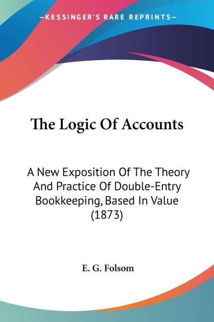The Logic Of Accounts: A New Exposition Of The Theory And Practice Of Double-Entry Bookkeeping, Based In Value (1873)