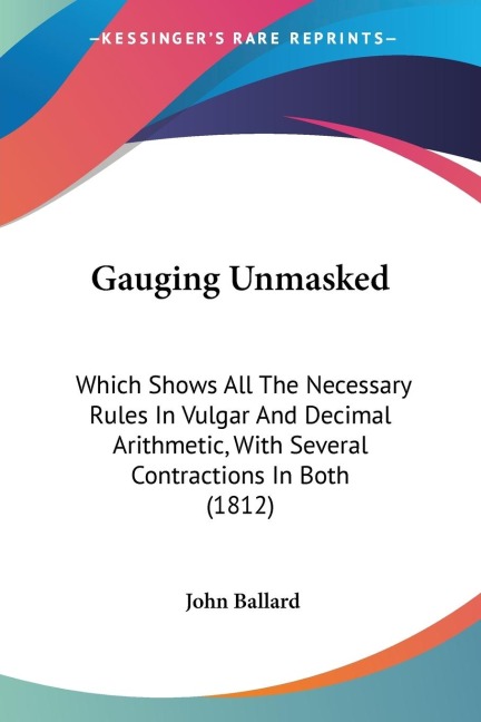 Gauging Unmasked: Which Shows All The Necessary Rules In Vulgar And Decimal Arithmetic, With Several Contractions In Both (1812)