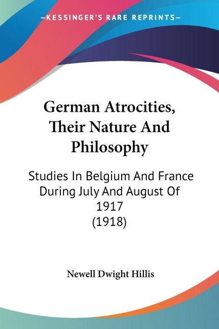 German Atrocities, Their Nature And Philosophy: Studies In Belgium And France During July And August Of 1917 (1918)