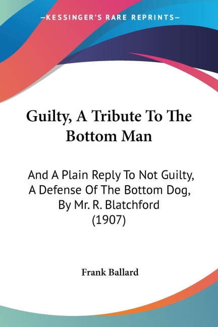 Guilty, A Tribute To The Bottom Man: And A Plain Reply To Not Guilty, A Defense Of The Bottom Dog, By Mr. R. Blatchford (1907)