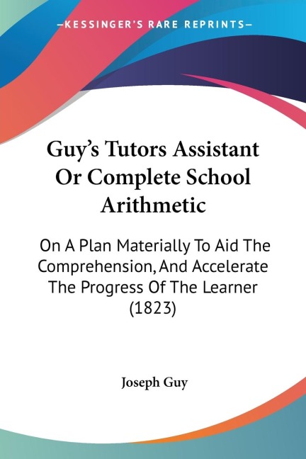 Guys Tutors Assistant Or Complete School Arithmetic: On A Plan Materially To Aid The Comprehension, And Accelerate The Progress Of The Learner (1823)