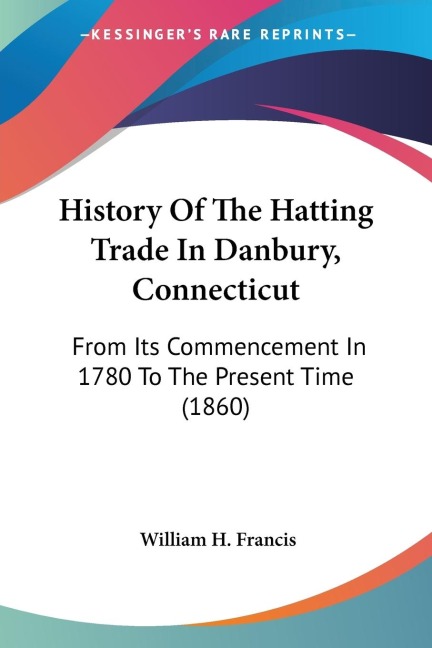 History Of The Hatting Trade In Danbury, Connecticut: From Its Commencement In 1780 To The Present Time (1860)