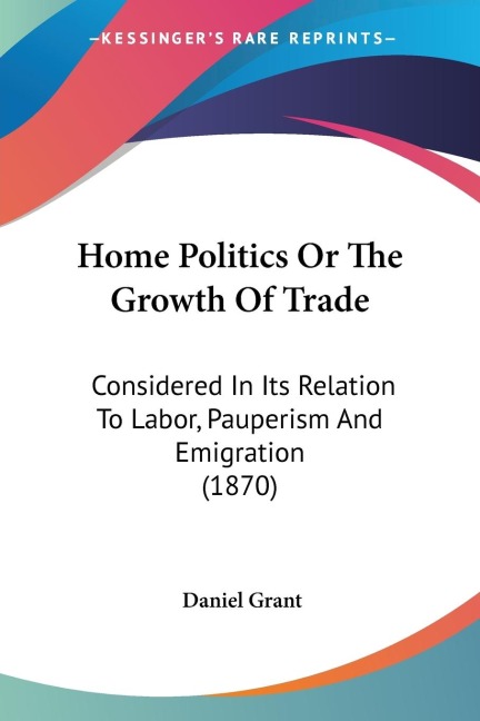 Home Politics Or The Growth Of Trade: Considered In Its Relation To Labor, Pauperism And Emigration (1870)