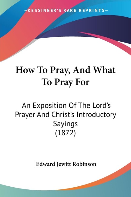 How To Pray, And What To Pray For: An Exposition Of The Lords Prayer And Christs Introductory Sayings (1872)